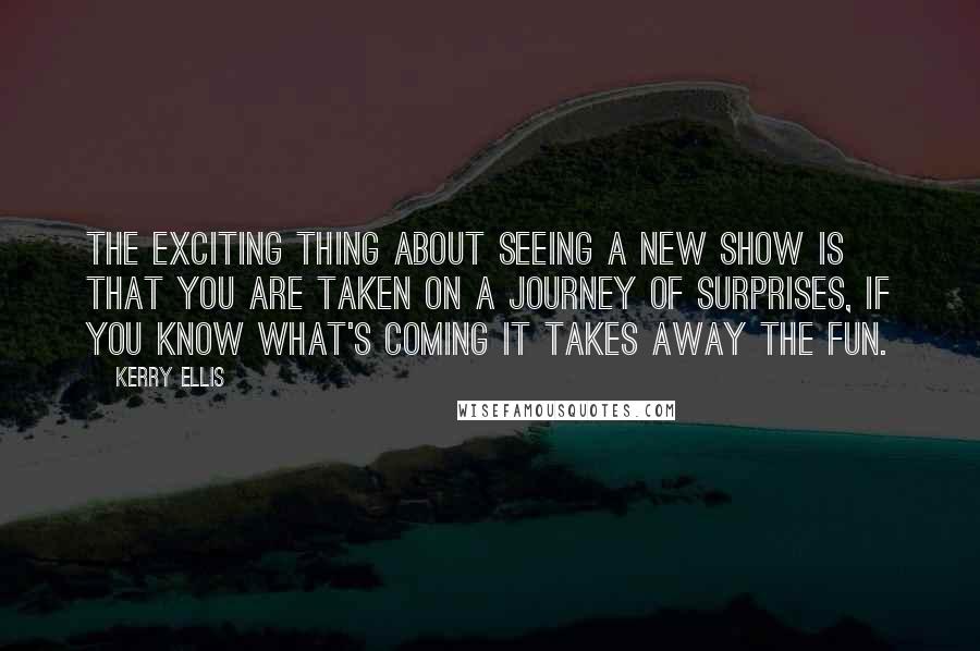 Kerry Ellis Quotes: The exciting thing about seeing a new show is that you are taken on a journey of surprises, if you know what's coming it takes away the fun.