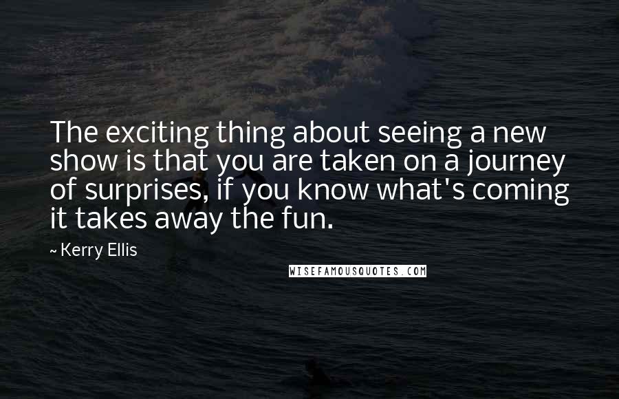 Kerry Ellis Quotes: The exciting thing about seeing a new show is that you are taken on a journey of surprises, if you know what's coming it takes away the fun.