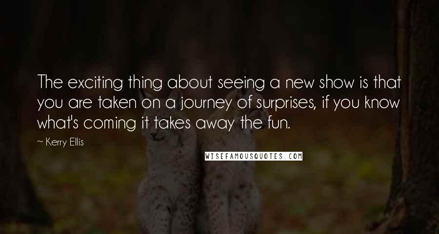 Kerry Ellis Quotes: The exciting thing about seeing a new show is that you are taken on a journey of surprises, if you know what's coming it takes away the fun.