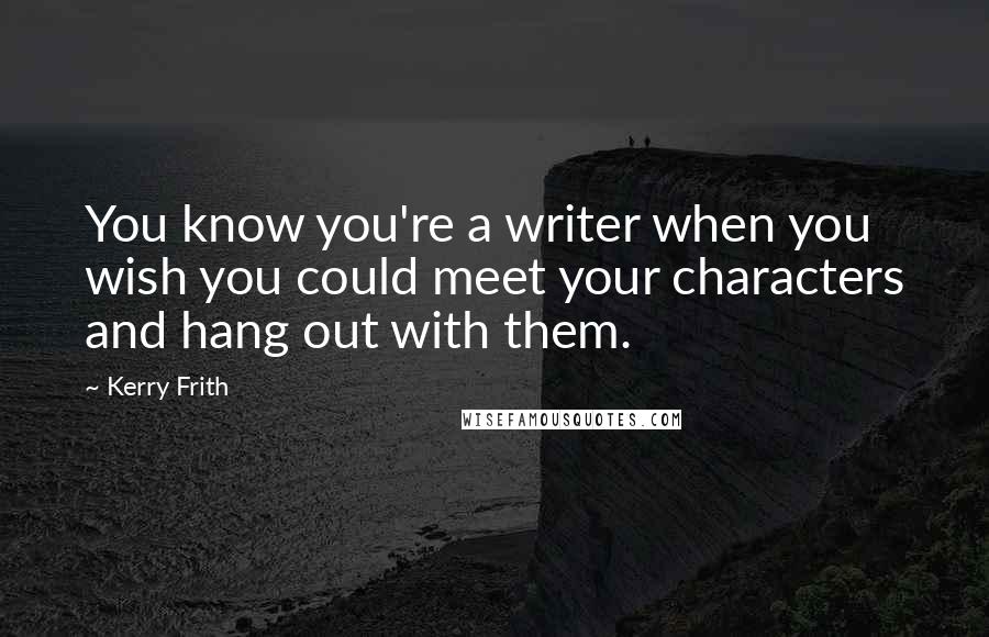 Kerry Frith Quotes: You know you're a writer when you wish you could meet your characters and hang out with them.