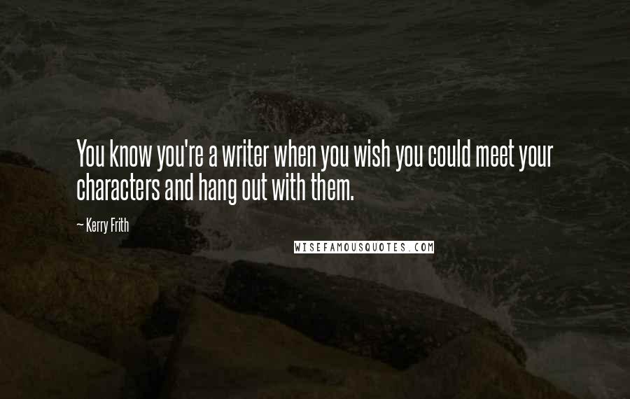 Kerry Frith Quotes: You know you're a writer when you wish you could meet your characters and hang out with them.