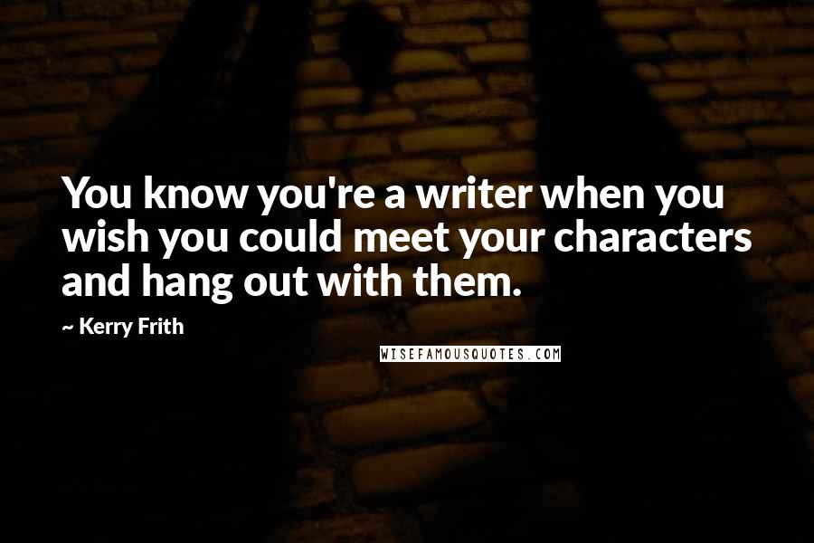 Kerry Frith Quotes: You know you're a writer when you wish you could meet your characters and hang out with them.