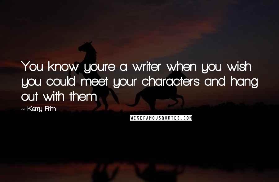 Kerry Frith Quotes: You know you're a writer when you wish you could meet your characters and hang out with them.