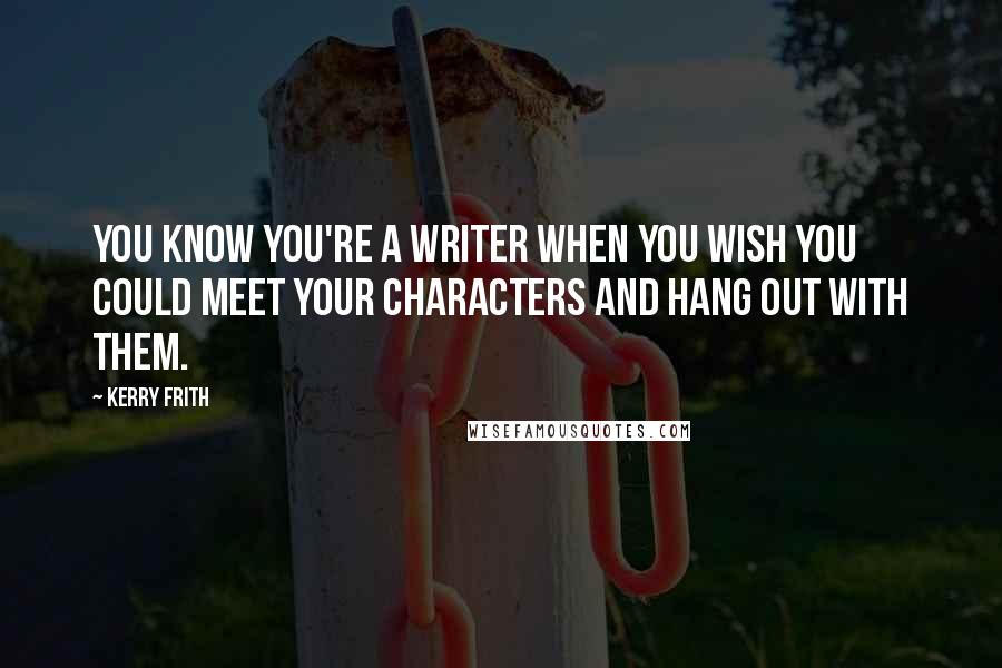 Kerry Frith Quotes: You know you're a writer when you wish you could meet your characters and hang out with them.