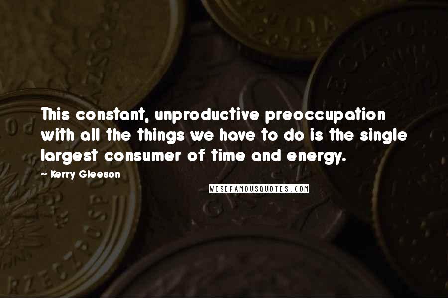 Kerry Gleeson Quotes: This constant, unproductive preoccupation with all the things we have to do is the single largest consumer of time and energy.