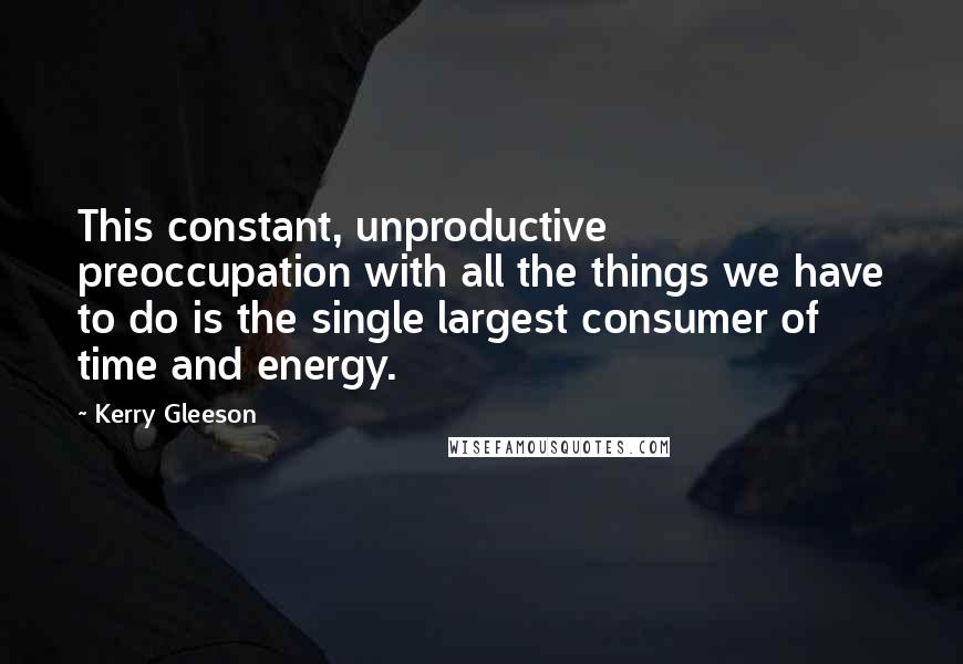 Kerry Gleeson Quotes: This constant, unproductive preoccupation with all the things we have to do is the single largest consumer of time and energy.