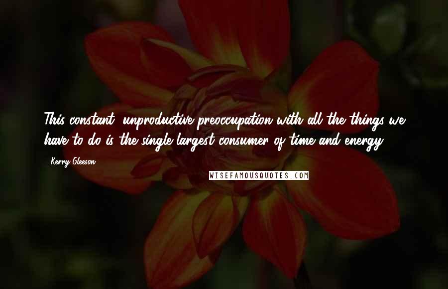 Kerry Gleeson Quotes: This constant, unproductive preoccupation with all the things we have to do is the single largest consumer of time and energy.