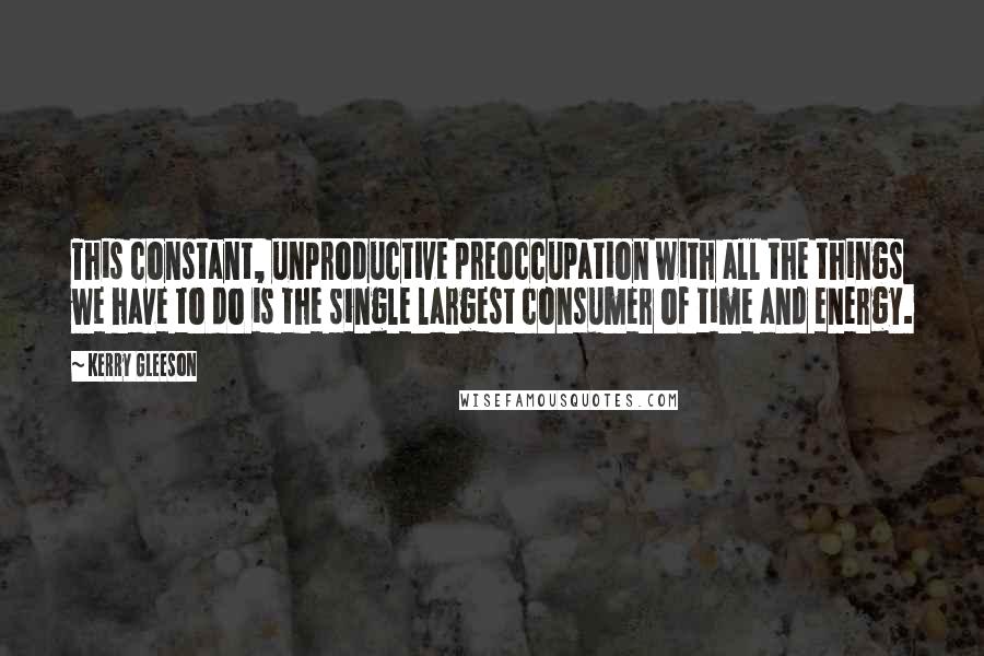 Kerry Gleeson Quotes: This constant, unproductive preoccupation with all the things we have to do is the single largest consumer of time and energy.