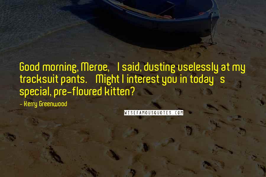 Kerry Greenwood Quotes: Good morning, Meroe,' I said, dusting uselessly at my tracksuit pants. 'Might I interest you in today's special, pre-floured kitten?