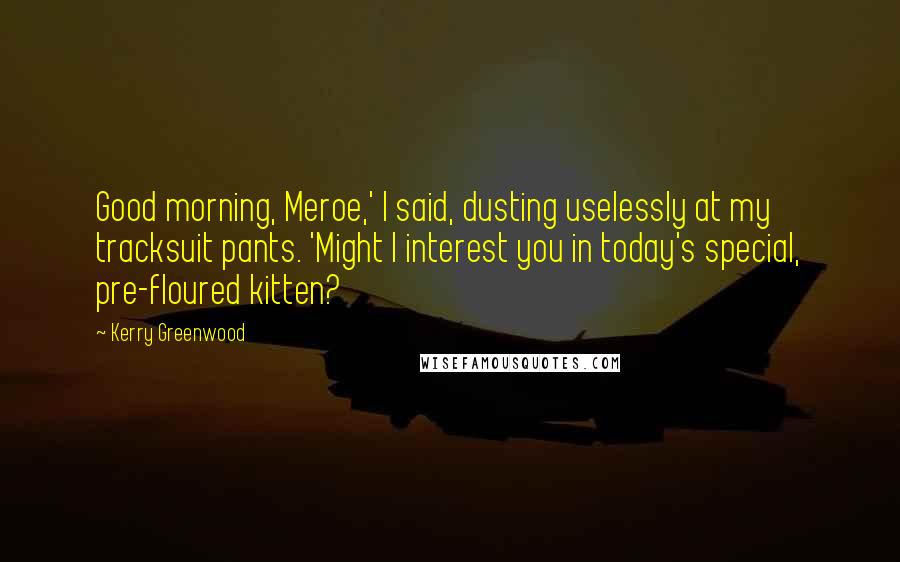 Kerry Greenwood Quotes: Good morning, Meroe,' I said, dusting uselessly at my tracksuit pants. 'Might I interest you in today's special, pre-floured kitten?