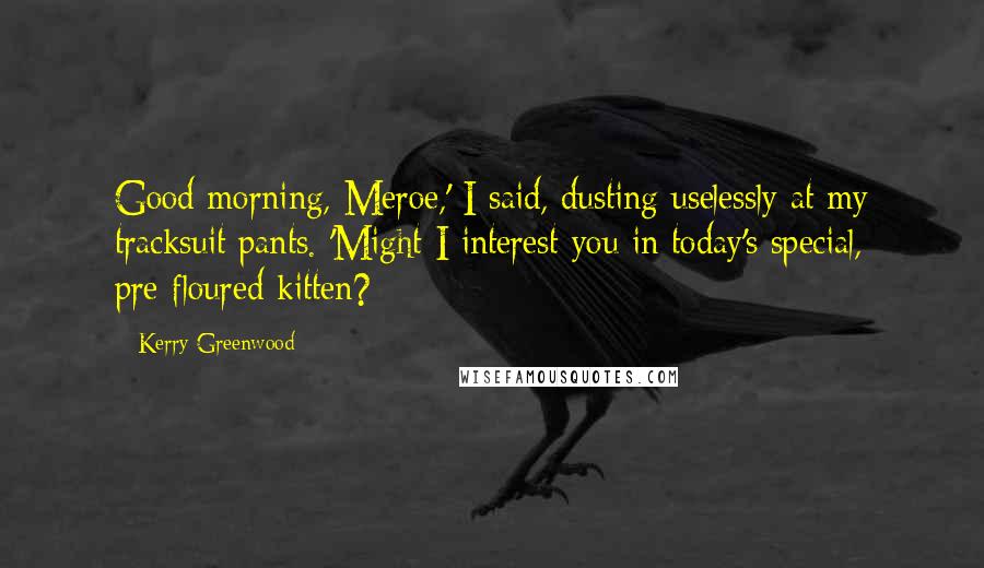 Kerry Greenwood Quotes: Good morning, Meroe,' I said, dusting uselessly at my tracksuit pants. 'Might I interest you in today's special, pre-floured kitten?