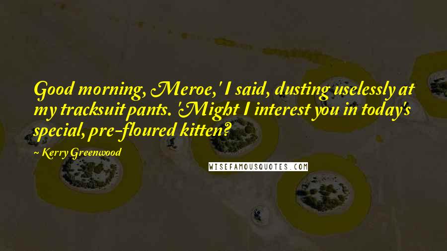 Kerry Greenwood Quotes: Good morning, Meroe,' I said, dusting uselessly at my tracksuit pants. 'Might I interest you in today's special, pre-floured kitten?