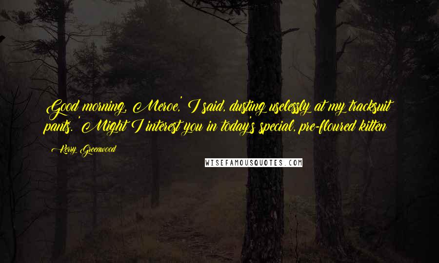 Kerry Greenwood Quotes: Good morning, Meroe,' I said, dusting uselessly at my tracksuit pants. 'Might I interest you in today's special, pre-floured kitten?