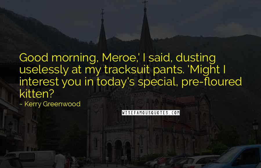 Kerry Greenwood Quotes: Good morning, Meroe,' I said, dusting uselessly at my tracksuit pants. 'Might I interest you in today's special, pre-floured kitten?