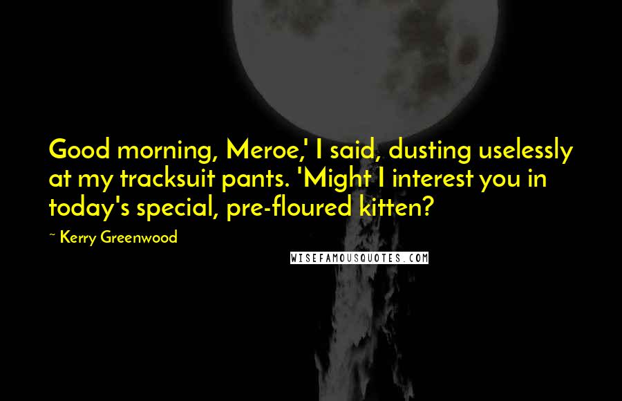 Kerry Greenwood Quotes: Good morning, Meroe,' I said, dusting uselessly at my tracksuit pants. 'Might I interest you in today's special, pre-floured kitten?