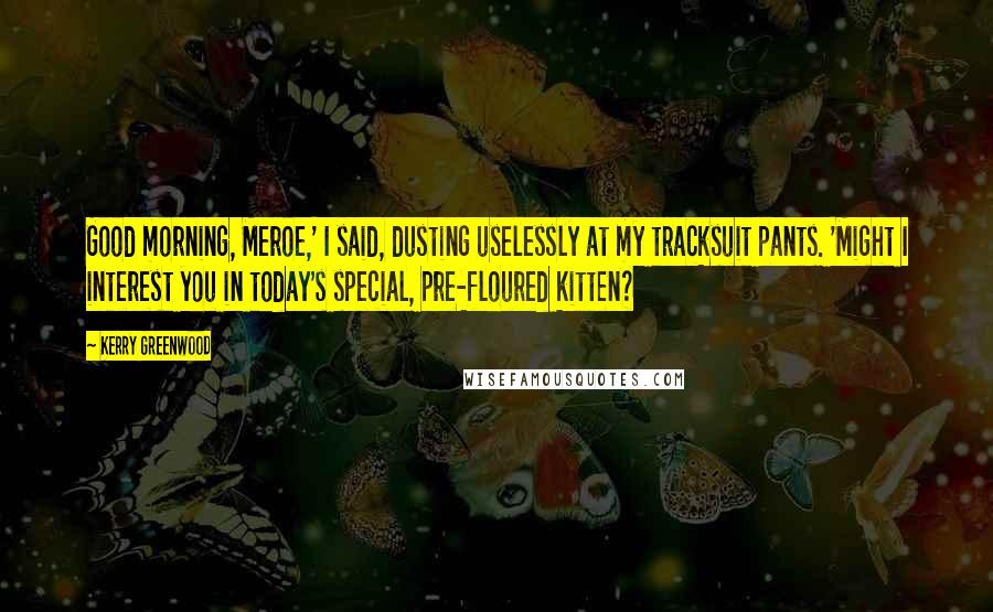 Kerry Greenwood Quotes: Good morning, Meroe,' I said, dusting uselessly at my tracksuit pants. 'Might I interest you in today's special, pre-floured kitten?