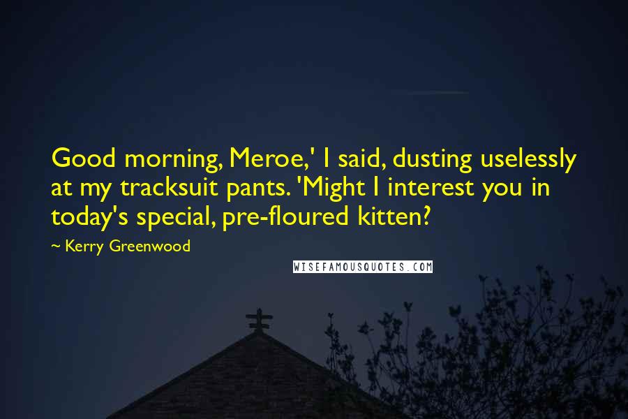 Kerry Greenwood Quotes: Good morning, Meroe,' I said, dusting uselessly at my tracksuit pants. 'Might I interest you in today's special, pre-floured kitten?