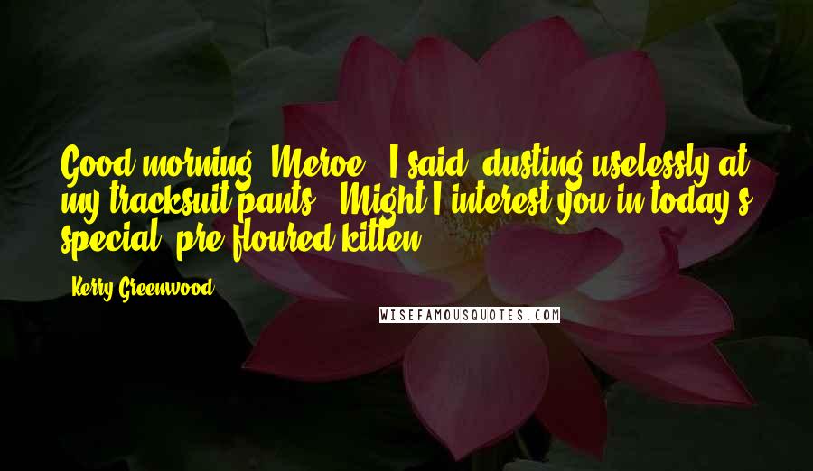 Kerry Greenwood Quotes: Good morning, Meroe,' I said, dusting uselessly at my tracksuit pants. 'Might I interest you in today's special, pre-floured kitten?