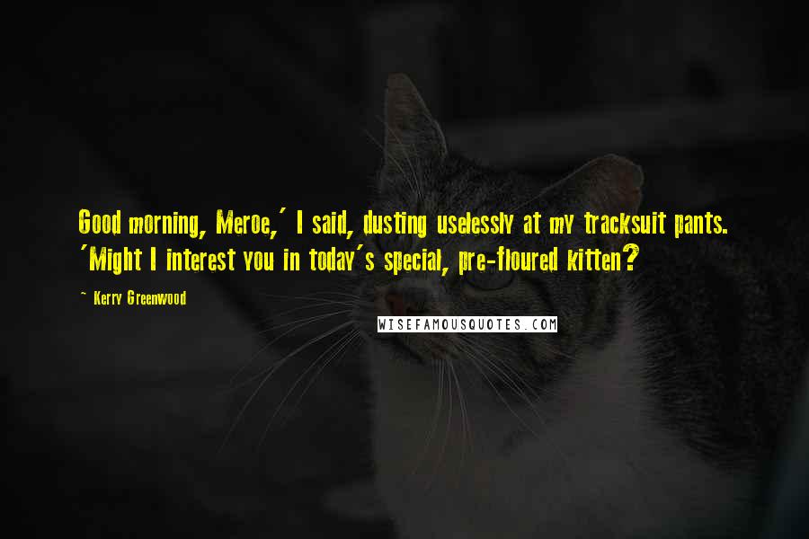 Kerry Greenwood Quotes: Good morning, Meroe,' I said, dusting uselessly at my tracksuit pants. 'Might I interest you in today's special, pre-floured kitten?