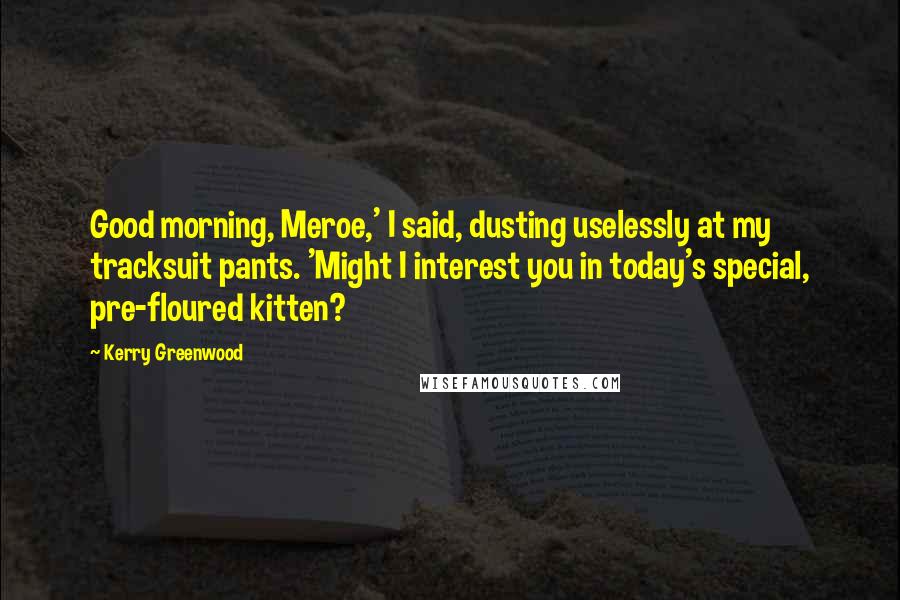 Kerry Greenwood Quotes: Good morning, Meroe,' I said, dusting uselessly at my tracksuit pants. 'Might I interest you in today's special, pre-floured kitten?