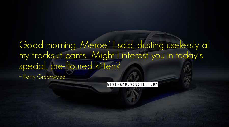 Kerry Greenwood Quotes: Good morning, Meroe,' I said, dusting uselessly at my tracksuit pants. 'Might I interest you in today's special, pre-floured kitten?