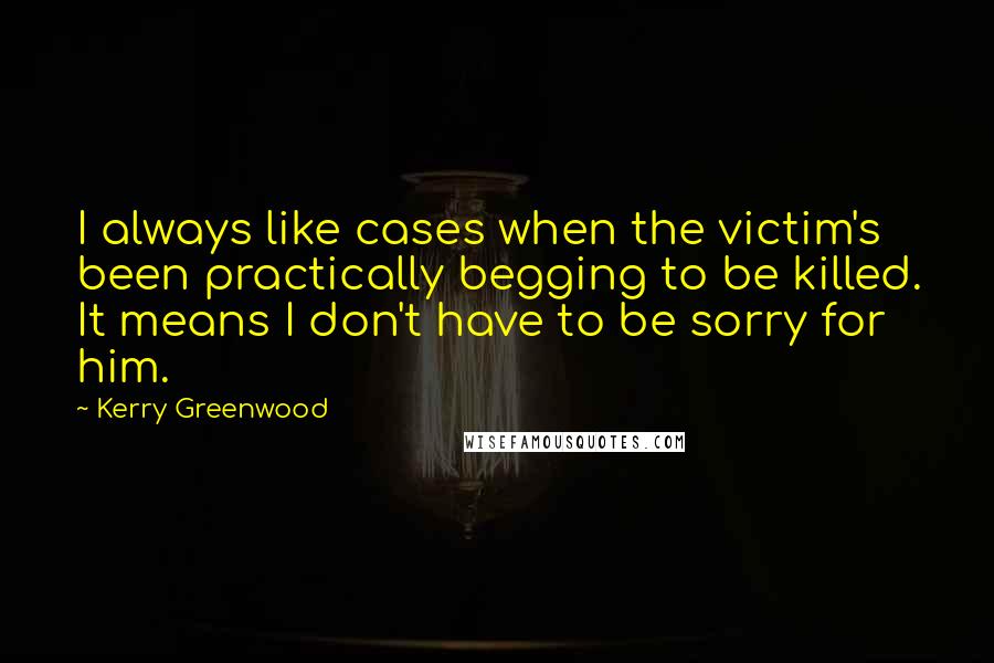 Kerry Greenwood Quotes: I always like cases when the victim's been practically begging to be killed. It means I don't have to be sorry for him.