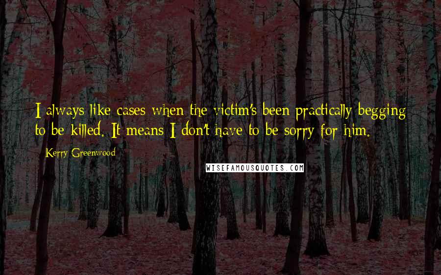 Kerry Greenwood Quotes: I always like cases when the victim's been practically begging to be killed. It means I don't have to be sorry for him.