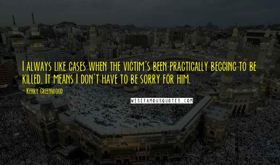 Kerry Greenwood Quotes: I always like cases when the victim's been practically begging to be killed. It means I don't have to be sorry for him.