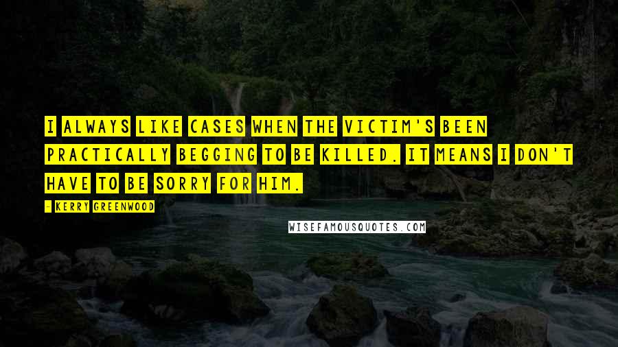 Kerry Greenwood Quotes: I always like cases when the victim's been practically begging to be killed. It means I don't have to be sorry for him.