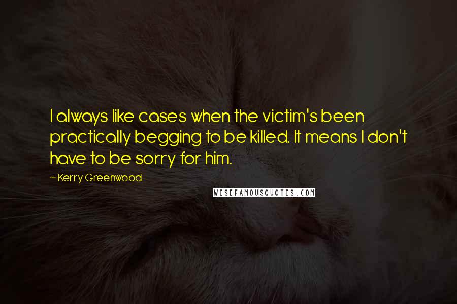 Kerry Greenwood Quotes: I always like cases when the victim's been practically begging to be killed. It means I don't have to be sorry for him.