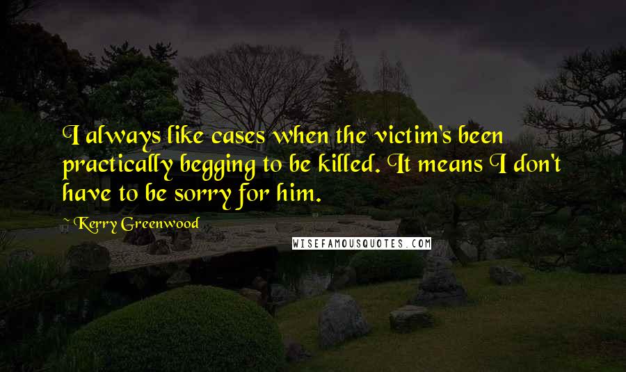 Kerry Greenwood Quotes: I always like cases when the victim's been practically begging to be killed. It means I don't have to be sorry for him.