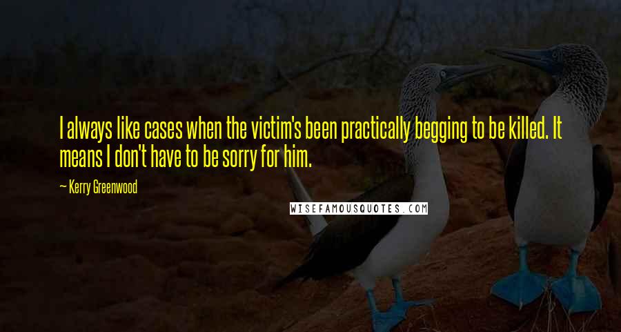 Kerry Greenwood Quotes: I always like cases when the victim's been practically begging to be killed. It means I don't have to be sorry for him.