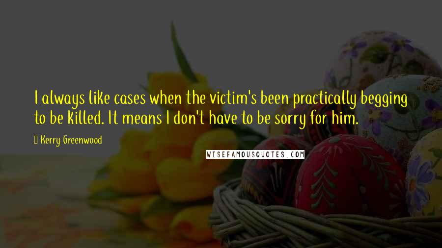 Kerry Greenwood Quotes: I always like cases when the victim's been practically begging to be killed. It means I don't have to be sorry for him.