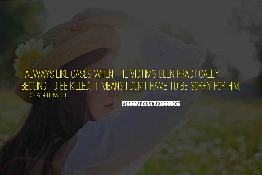 Kerry Greenwood Quotes: I always like cases when the victim's been practically begging to be killed. It means I don't have to be sorry for him.