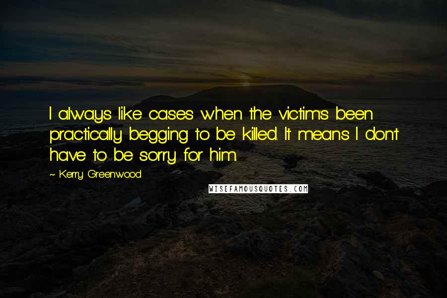 Kerry Greenwood Quotes: I always like cases when the victim's been practically begging to be killed. It means I don't have to be sorry for him.