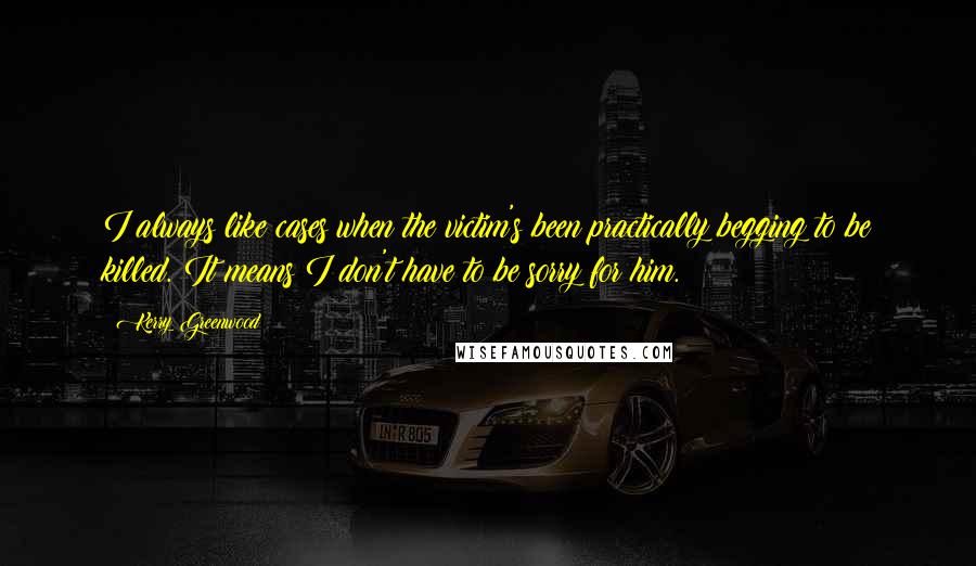 Kerry Greenwood Quotes: I always like cases when the victim's been practically begging to be killed. It means I don't have to be sorry for him.