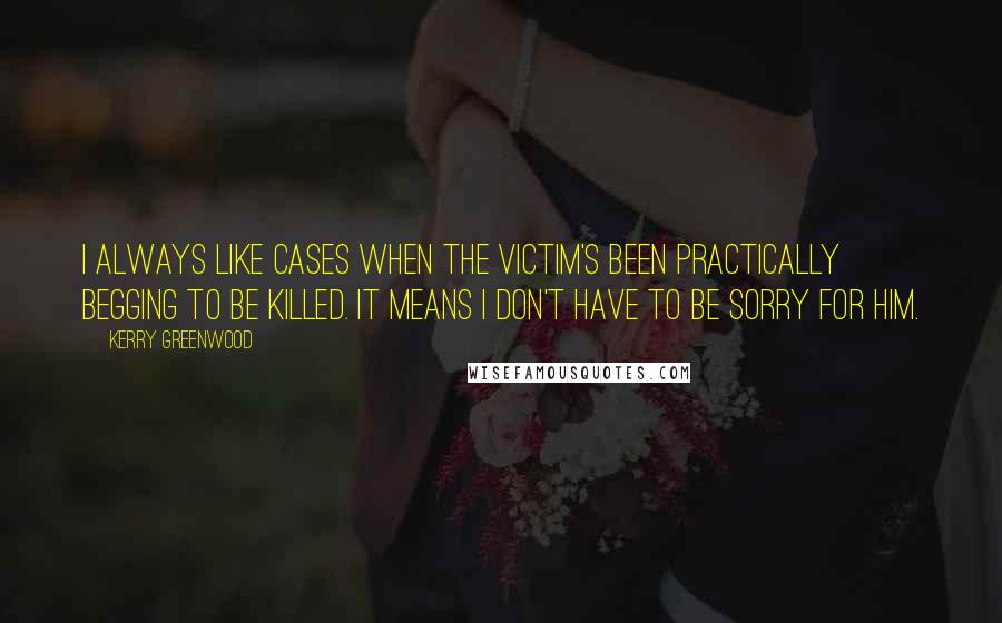 Kerry Greenwood Quotes: I always like cases when the victim's been practically begging to be killed. It means I don't have to be sorry for him.