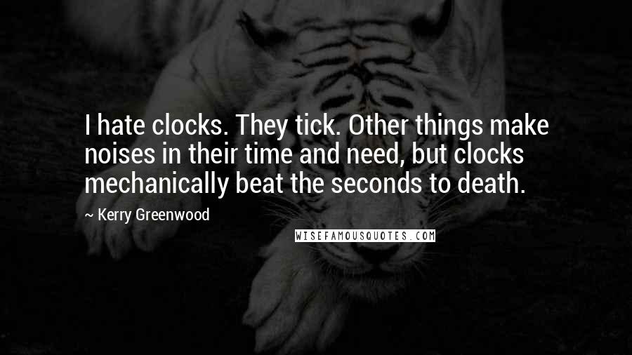 Kerry Greenwood Quotes: I hate clocks. They tick. Other things make noises in their time and need, but clocks mechanically beat the seconds to death.