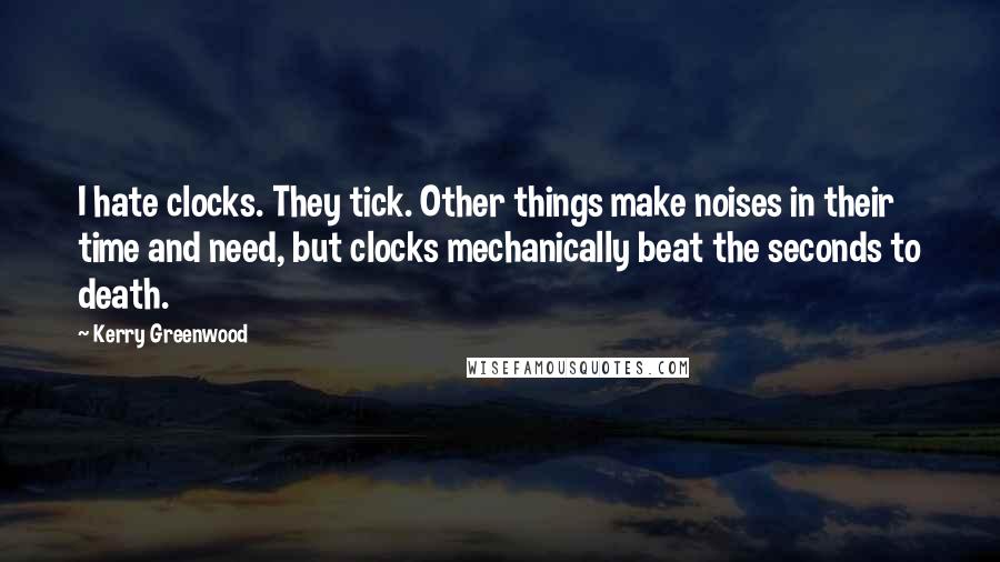 Kerry Greenwood Quotes: I hate clocks. They tick. Other things make noises in their time and need, but clocks mechanically beat the seconds to death.