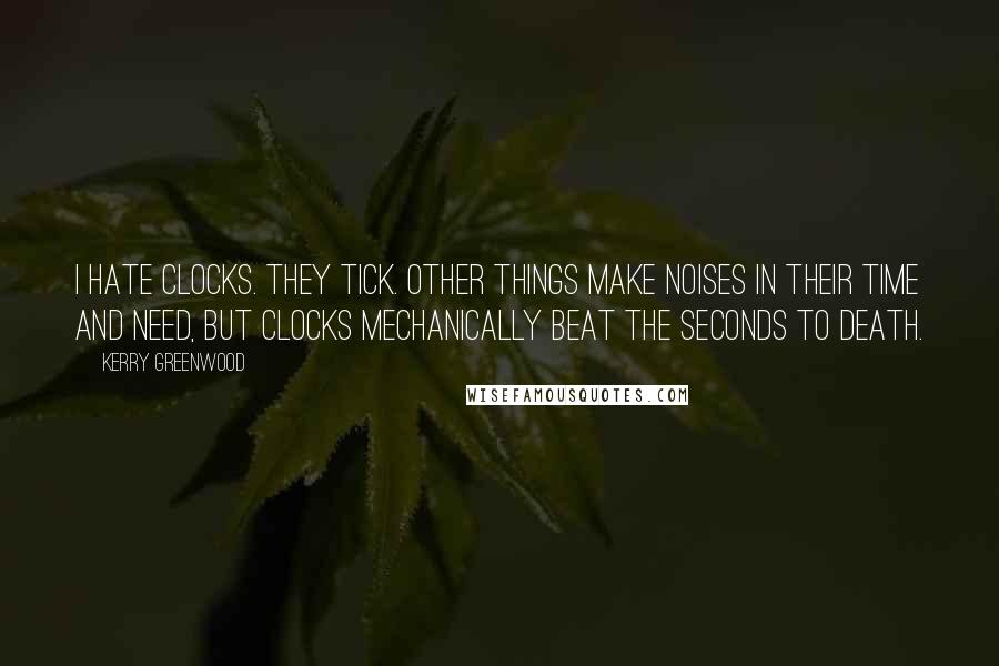 Kerry Greenwood Quotes: I hate clocks. They tick. Other things make noises in their time and need, but clocks mechanically beat the seconds to death.
