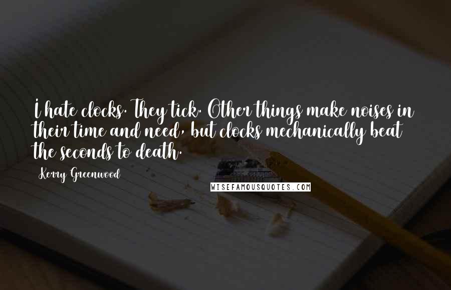 Kerry Greenwood Quotes: I hate clocks. They tick. Other things make noises in their time and need, but clocks mechanically beat the seconds to death.