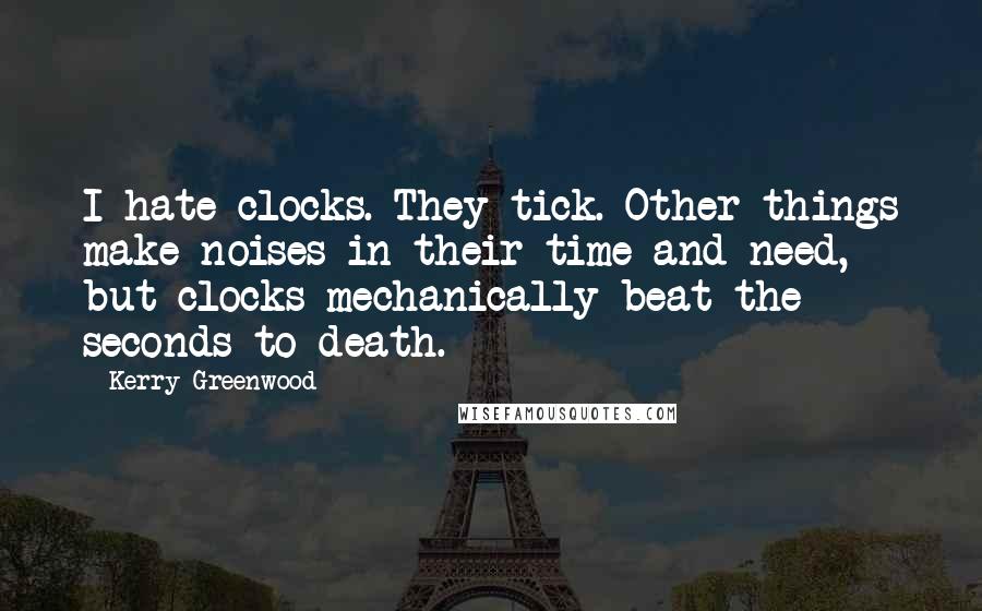 Kerry Greenwood Quotes: I hate clocks. They tick. Other things make noises in their time and need, but clocks mechanically beat the seconds to death.