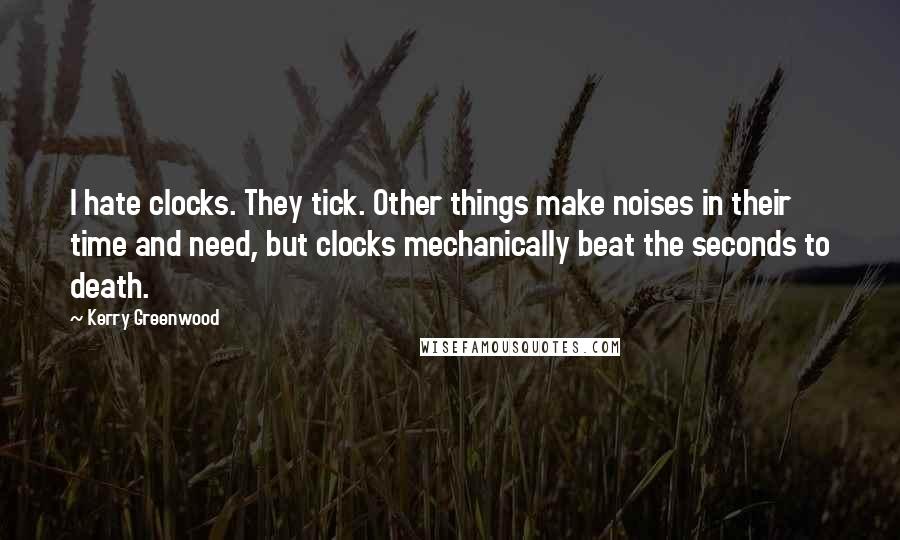 Kerry Greenwood Quotes: I hate clocks. They tick. Other things make noises in their time and need, but clocks mechanically beat the seconds to death.