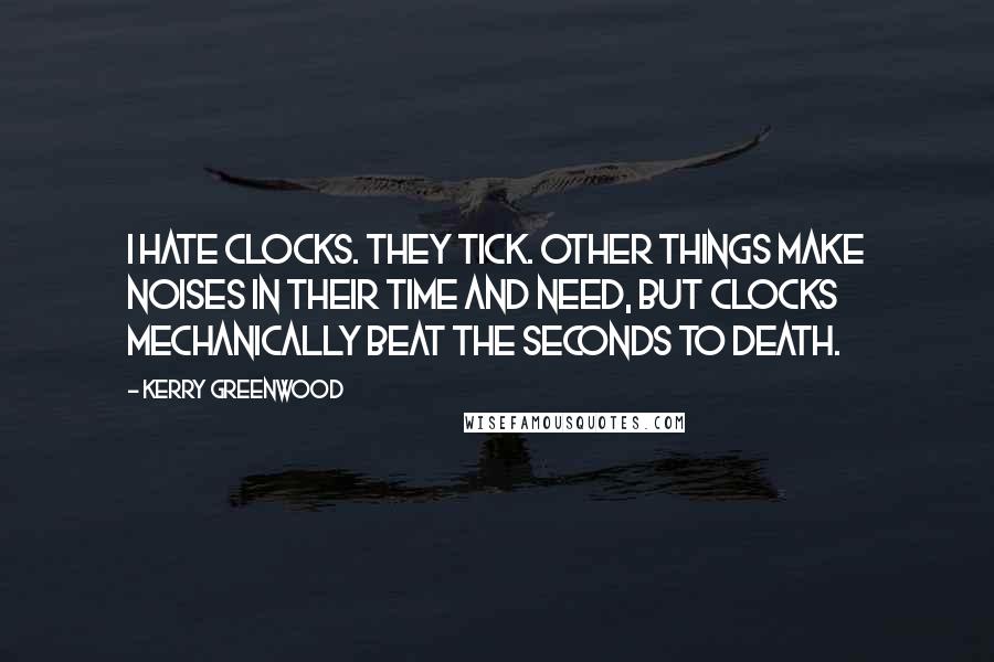Kerry Greenwood Quotes: I hate clocks. They tick. Other things make noises in their time and need, but clocks mechanically beat the seconds to death.