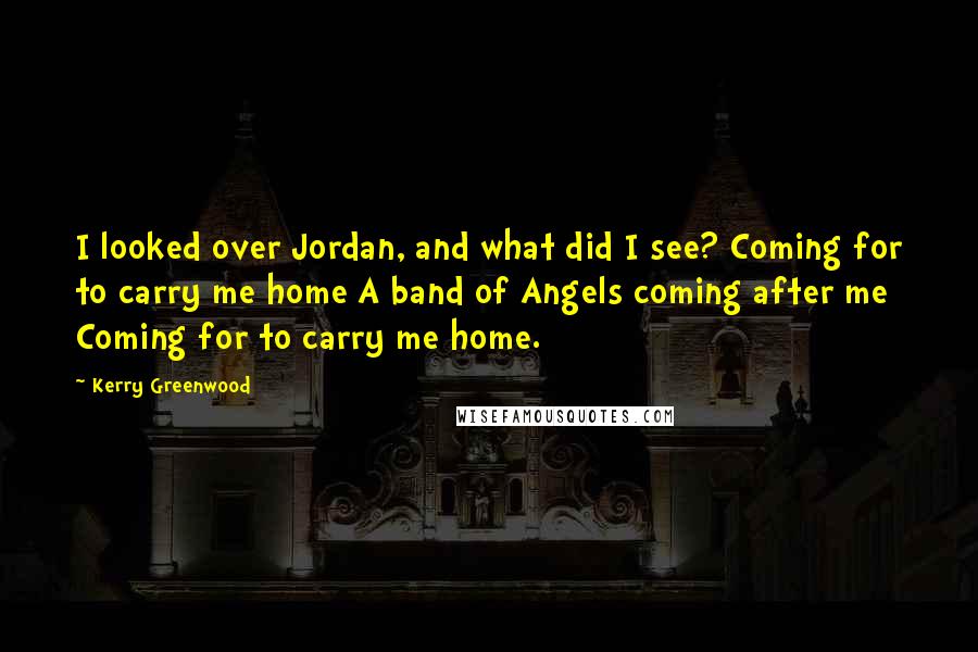 Kerry Greenwood Quotes: I looked over Jordan, and what did I see? Coming for to carry me home A band of Angels coming after me Coming for to carry me home.