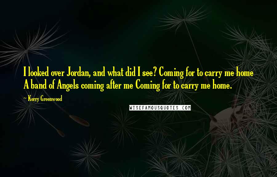 Kerry Greenwood Quotes: I looked over Jordan, and what did I see? Coming for to carry me home A band of Angels coming after me Coming for to carry me home.