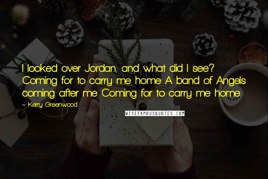 Kerry Greenwood Quotes: I looked over Jordan, and what did I see? Coming for to carry me home A band of Angels coming after me Coming for to carry me home.