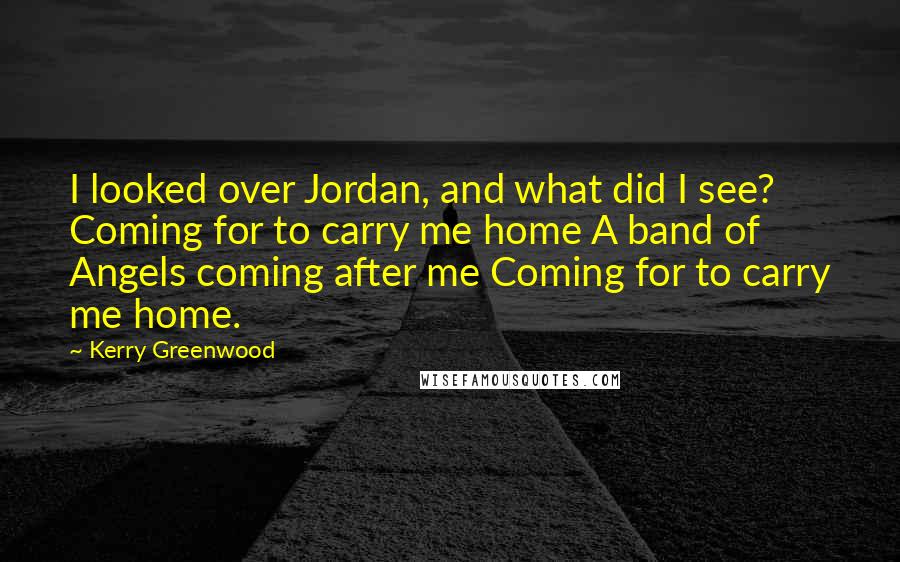 Kerry Greenwood Quotes: I looked over Jordan, and what did I see? Coming for to carry me home A band of Angels coming after me Coming for to carry me home.