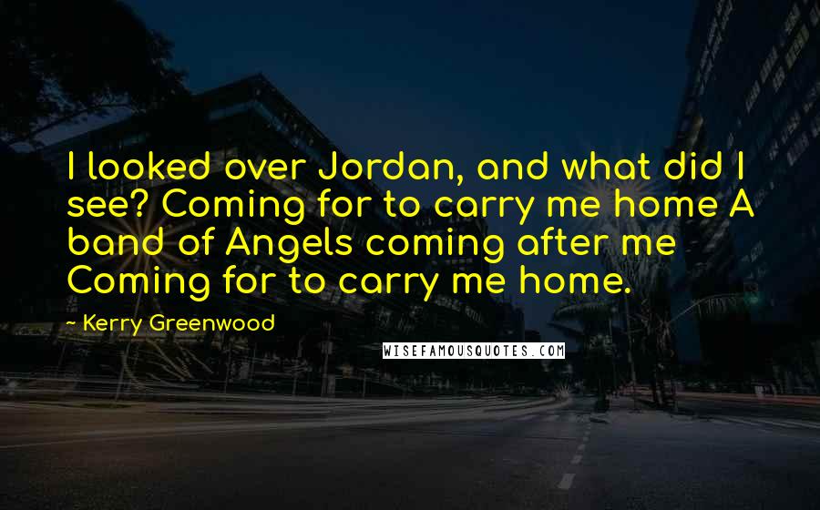 Kerry Greenwood Quotes: I looked over Jordan, and what did I see? Coming for to carry me home A band of Angels coming after me Coming for to carry me home.
