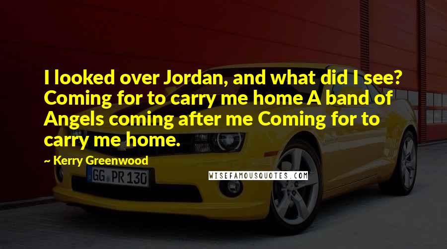 Kerry Greenwood Quotes: I looked over Jordan, and what did I see? Coming for to carry me home A band of Angels coming after me Coming for to carry me home.